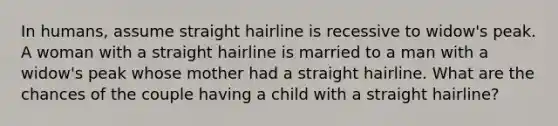 In humans, assume straight hairline is recessive to widow's peak. A woman with a straight hairline is married to a man with a widow's peak whose mother had a straight hairline. What are the chances of the couple having a child with a straight hairline?