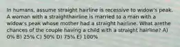 In humans, assume straight hairline is recessive to widow's peak. A woman with a straighthairline is married to a man with a widow's peak whose mother had a straight hairline. What arethe chances of the couple having a child with a straight hairline? A) 0% B) 25% C) 50% D) 75% E) 100%