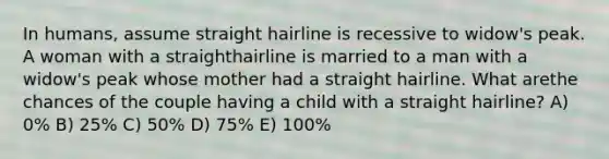 In humans, assume straight hairline is recessive to widow's peak. A woman with a straighthairline is married to a man with a widow's peak whose mother had a straight hairline. What arethe chances of the couple having a child with a straight hairline? A) 0% B) 25% C) 50% D) 75% E) 100%