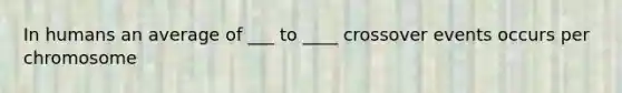 In humans an average of ___ to ____ crossover events occurs per chromosome