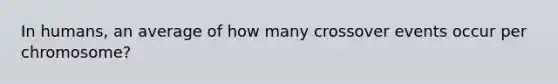 In humans, an average of how many crossover events occur per chromosome?