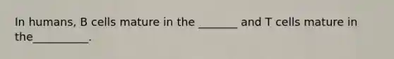 In humans, B cells mature in the _______ and T cells mature in the__________.