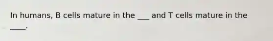 In humans, B cells mature in the ___ and T cells mature in the ____.