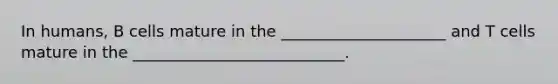 In humans, B cells mature in the _____________________ and T cells mature in the ___________________________.