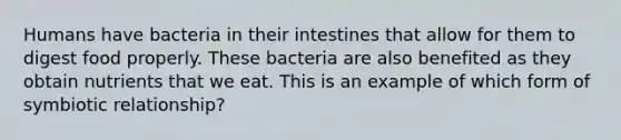 Humans have bacteria in their intestines that allow for them to digest food properly. These bacteria are also benefited as they obtain nutrients that we eat. This is an example of which form of symbiotic relationship?