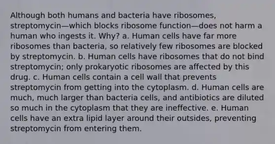 Although both humans and bacteria have ribosomes, streptomycin—which blocks ribosome function—does not harm a human who ingests it. Why? a. Human cells have far more ribosomes than bacteria, so relatively few ribosomes are blocked by streptomycin. b. Human cells have ribosomes that do not bind streptomycin; only prokaryotic ribosomes are affected by this drug. c. Human cells contain a cell wall that prevents streptomycin from getting into the cytoplasm. d. Human cells are much, much larger than bacteria cells, and antibiotics are diluted so much in the cytoplasm that they are ineffective. e. Human cells have an extra lipid layer around their outsides, preventing streptomycin from entering them.