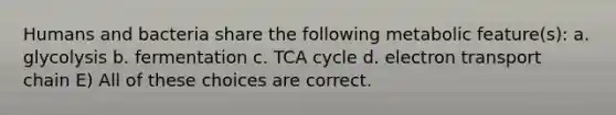 Humans and bacteria share the following metabolic feature(s): a. glycolysis b. fermentation c. TCA cycle d. electron transport chain E) All of these choices are correct.