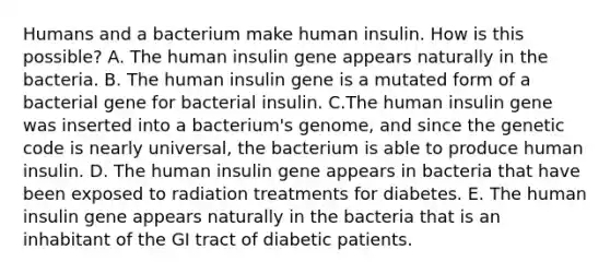 Humans and a bacterium make human insulin. How is this possible? A. The human insulin gene appears naturally in the bacteria. B. The human insulin gene is a mutated form of a bacterial gene for bacterial insulin. C.The human insulin gene was inserted into a bacterium's genome, and since the genetic code is nearly universal, the bacterium is able to produce human insulin. D. The human insulin gene appears in bacteria that have been exposed to radiation treatments for diabetes. E. The human insulin gene appears naturally in the bacteria that is an inhabitant of the GI tract of diabetic patients.