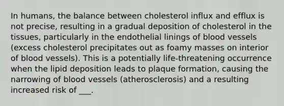 In humans, the balance between cholesterol influx and efflux is not precise, resulting in a gradual deposition of cholesterol in the tissues, particularly in the endothelial linings of <a href='https://www.questionai.com/knowledge/kZJ3mNKN7P-blood-vessels' class='anchor-knowledge'>blood vessels</a> (excess cholesterol precipitates out as foamy masses on interior of blood vessels). This is a potentially life-threatening occurrence when the lipid deposition leads to plaque formation, causing the narrowing of blood vessels (atherosclerosis) and a resulting increased risk of ___.