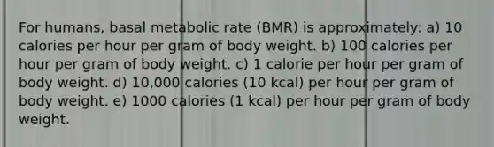 For humans, basal metabolic rate (BMR) is approximately: a) 10 calories per hour per gram of body weight. b) 100 calories per hour per gram of body weight. c) 1 calorie per hour per gram of body weight. d) 10,000 calories (10 kcal) per hour per gram of body weight. e) 1000 calories (1 kcal) per hour per gram of body weight.