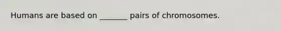 Humans are based on _______ pairs of chromosomes.