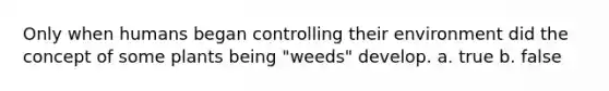 Only when humans began controlling their environment did the concept of some plants being "weeds" develop. a. true b. false