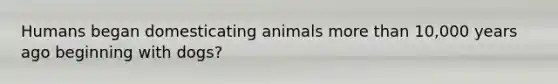 Humans began domesticating animals more than 10,000 years ago beginning with dogs?