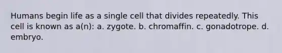 Humans begin life as a single cell that divides repeatedly. This cell is known as a(n): a. zygote. b. chromaffin. c. gonadotrope. d. embryo.