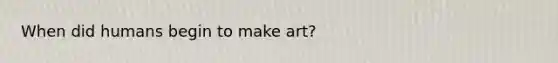 When did humans begin to make art?