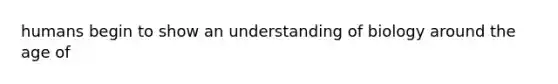 humans begin to show an understanding of biology around the age of
