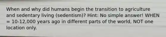 When and why did humans begin the transition to agriculture and sedentary living (sedentism)? Hint: No simple answer! WHEN = 10-12,000 years ago in different parts of the world, NOT one location only.