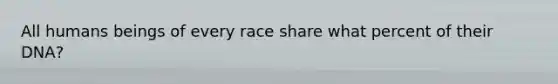 All humans beings of every race share what percent of their DNA?