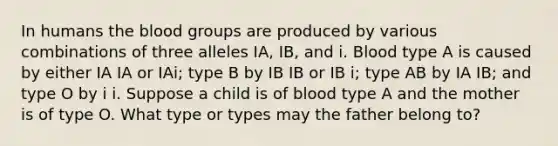 In humans <a href='https://www.questionai.com/knowledge/k7oXMfj7lk-the-blood' class='anchor-knowledge'>the blood</a> groups are produced by various combinations of three alleles IA, IB, and i. Blood type A is caused by either IA IA or IAi; type B by IB IB or IB i; type AB by IA IB; and type O by i i. Suppose a child is of blood type A and the mother is of type O. What type or types may the father belong to?