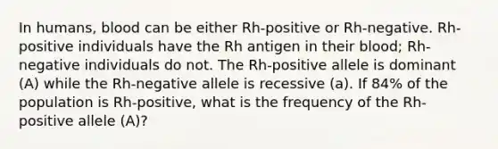 In humans, blood can be either Rh-positive or Rh-negative. Rh-positive individuals have the Rh antigen in their blood; Rh-negative individuals do not. The Rh-positive allele is dominant (A) while the Rh-negative allele is recessive (a). If 84% of the population is Rh-positive, what is the frequency of the Rh-positive allele (A)?