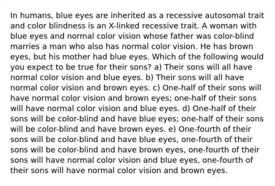 In humans, blue eyes are inherited as a recessive autosomal trait and color blindness is an X-linked recessive trait. A woman with blue eyes and normal color vision whose father was color-blind marries a man who also has normal color vision. He has brown eyes, but his mother had blue eyes. Which of the following would you expect to be true for their sons? a) Their sons will all have normal color vision and blue eyes. b) Their sons will all have normal color vision and brown eyes. c) One-half of their sons will have normal color vision and brown eyes; one-half of their sons will have normal color vision and blue eyes. d) One-half of their sons will be color-blind and have blue eyes; one-half of their sons will be color-blind and have brown eyes. e) One-fourth of their sons will be color-blind and have blue eyes, one-fourth of their sons will be color-blind and have brown eyes, one-fourth of their sons will have normal color vision and blue eyes, one-fourth of their sons will have normal color vision and brown eyes.