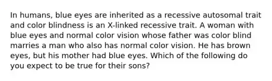 In humans, blue eyes are inherited as a recessive autosomal trait and color blindness is an X-linked recessive trait. A woman with blue eyes and normal color vision whose father was color blind marries a man who also has normal color vision. He has brown eyes, but his mother had blue eyes. Which of the following do you expect to be true for their sons?