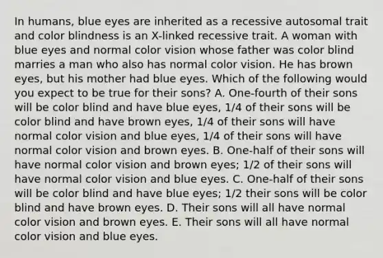 In humans, blue eyes are inherited as a recessive autosomal trait and color blindness is an X-linked recessive trait. A woman with blue eyes and normal color vision whose father was color blind marries a man who also has normal color vision. He has brown eyes, but his mother had blue eyes. Which of the following would you expect to be true for their sons? A. One-fourth of their sons will be color blind and have blue eyes, 1/4 of their sons will be color blind and have brown eyes, 1/4 of their sons will have normal color vision and blue eyes, 1/4 of their sons will have normal color vision and brown eyes. B. One-half of their sons will have normal color vision and brown eyes; 1/2 of their sons will have normal color vision and blue eyes. C. One-half of their sons will be color blind and have blue eyes; 1/2 their sons will be color blind and have brown eyes. D. Their sons will all have normal color vision and brown eyes. E. Their sons will all have normal color vision and blue eyes.