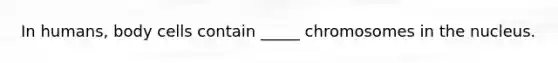 In humans, body cells contain _____ chromosomes in the nucleus.