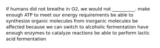 If humans did not breathe in O2, we would not __________. make enough ATP to meet our energy requirements be able to synthesize organic molecules from inorganic molecules be affected because we can switch to alcoholic fermentation have enough enzymes to catalyze reactions be able to perform lactic acid fermentation