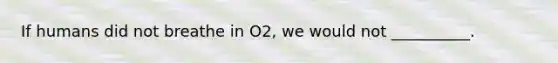 If humans did not breathe in O2, we would not __________.