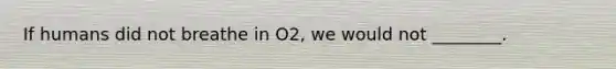 If humans did not breathe in O2, we would not ________.