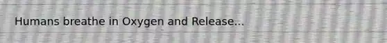 Humans breathe in Oxygen and Release...