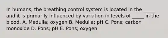 In humans, the breathing control system is located in the _____ and it is primarily influenced by variation in levels of _____ in the blood. A. Medulla; oxygen B. Medulla; pH C. Pons; carbon monoxide D. Pons; pH E. Pons; oxygen