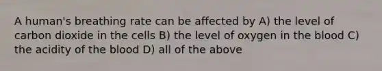 A human's breathing rate can be affected by A) the level of carbon dioxide in the cells B) the level of oxygen in the blood C) the acidity of the blood D) all of the above