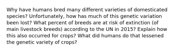 Why have humans bred many different varieties of domesticated species? Unfortunately, how has much of this genetic variation been lost? What percent of breeds are at risk of extinction (of main livestock breeds) according to the UN in 2015? Explain how this also occurred for crops? What did humans do that lessened the genetic variety of crops?