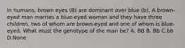 In humans, brown eyes (B) are dominant over blue (b). A brown-eyed man marries a blue-eyed woman and they have three children, two of whom are brown-eyed and one of whom is blue-eyed. What must the genotype of the man be? A. BB B. Bb C.bb D.None