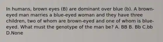 In humans, brown eyes (B) are dominant over blue (b). A brown-eyed man marries a blue-eyed woman and they have three children, two of whom are brown-eyed and one of whom is blue-eyed. What must the genotype of the man be? A. BB B. Bb C.bb D.None