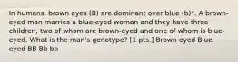 In humans, brown eyes (B) are dominant over blue (b)*. A brown-eyed man marries a blue-eyed woman and they have three children, two of whom are brown-eyed and one of whom is blue-eyed. What is the man's genotype? [1 pts.] Brown eyed Blue eyed BB Bb bb