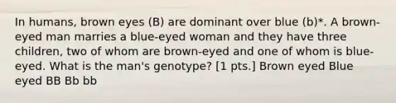 In humans, brown eyes (B) are dominant over blue (b)*. A brown-eyed man marries a blue-eyed woman and they have three children, two of whom are brown-eyed and one of whom is blue-eyed. What is the man's genotype? [1 pts.] Brown eyed Blue eyed BB Bb bb