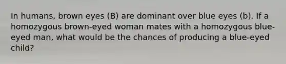 In humans, brown eyes (B) are dominant over blue eyes (b). If a homozygous brown-eyed woman mates with a homozygous blue-eyed man, what would be the chances of producing a blue-eyed child?