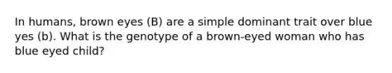 In humans, brown eyes (B) are a simple dominant trait over blue yes (b). What is the genotype of a brown-eyed woman who has blue eyed child?