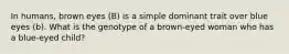 In humans, brown eyes (B) is a simple dominant trait over blue eyes (b). What is the genotype of a brown-eyed woman who has a blue-eyed child?