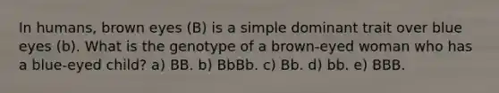 In humans, brown eyes (B) is a simple dominant trait over blue eyes (b). What is the genotype of a brown-eyed woman who has a blue-eyed child? a) BB. b) BbBb. c) Bb. d) bb. e) BBB.