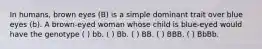 In humans, brown eyes (B) is a simple dominant trait over blue eyes (b). A brown-eyed woman whose child is blue-eyed would have the genotype ( ) bb. ( ) Bb. ( ) BB. ( ) BBB. ( ) BbBb.