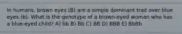 In humans, brown eyes (B) are a simple dominant trait over blue eyes (b). What is the genotype of a brown-eyed woman who has a blue-eyed child? A) bb B) Bb C) BB D) BBB E) BbBb