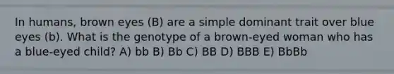 In humans, brown eyes (B) are a simple dominant trait over blue eyes (b). What is the genotype of a brown-eyed woman who has a blue-eyed child? A) bb B) Bb C) BB D) BBB E) BbBb