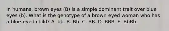 In humans, brown eyes (B) is a simple dominant trait over blue eyes (b). What is the genotype of a brown-eyed woman who has a blue-eyed child? A. bb. B. Bb. C. BB. D. BBB. E. BbBb.