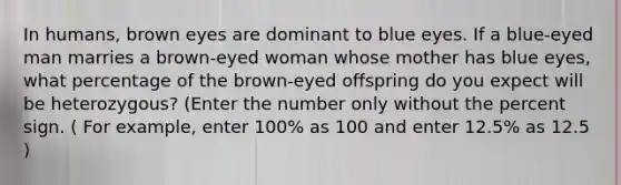 In humans, brown eyes are dominant to blue eyes. If a blue-eyed man marries a brown-eyed woman whose mother has blue eyes, what percentage of the brown-eyed offspring do you expect will be heterozygous? (Enter the number only without the percent sign. ( For example, enter 100% as 100 and enter 12.5% as 12.5 )