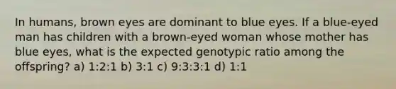 In humans, brown eyes are dominant to blue eyes. If a blue-eyed man has children with a brown-eyed woman whose mother has blue eyes, what is the expected genotypic ratio among the offspring? a) 1:2:1 b) 3:1 c) 9:3:3:1 d) 1:1