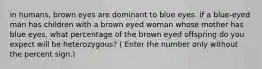 in humans, brown eyes are dominant to blue eyes. if a blue-eyed man has children with a brown eyed woman whose mother has blue eyes, what percentage of the brown eyed offspring do you expect will be heterozygous? ( Enter the number only without the percent sign.)